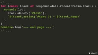 // ...
for (const track of response.data.recenttracks.track) {
console.log(
track.date?.['#text'],
`${track.artist['#text']} - ${track.name}`
)
}
console.log('--- end page ---')
// ...
loige 28
 