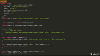 let to
while (true) {
const query = querystring.stringify({
method: 'user.getrecenttracks',
user: 'loige',
api_key: process.env.API_KEY,
format: 'json',
limit: '10',
to
})
const url = `https://ws.audioscrobbler.com/2.0/?${query}`
const response = await axios.get(url)
const tracks = response.data.recenttracks.track
console.log(
`--- ↓ page to ${to}`,
`remaining pages: ${response.data.recenttracks['@attr'].totalPages} ---`
)
for (const track of tracks) {
console.log(track.date?.uts, `${track.artist['#text']} - ${track.name}`)
}
if (response.data.recenttracks['@attr'].totalPages <= 1) {
break // it's the last page!
}
const lastTrackInPage = tracks[tracks.length - 1]
to = lastTrackInPage.date.uts
} loige 35
 