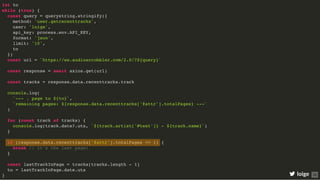 let to
while (true) {
const query = querystring.stringify({
method: 'user.getrecenttracks',
user: 'loige',
api_key: process.env.API_KEY,
format: 'json',
limit: '10',
to
})
const url = `https://ws.audioscrobbler.com/2.0/?${query}`
const response = await axios.get(url)
const tracks = response.data.recenttracks.track
console.log(
`--- ↓ page to ${to}`,
`remaining pages: ${response.data.recenttracks['@attr'].totalPages} ---`
)
for (const track of tracks) {
console.log(track.date?.uts, `${track.artist['#text']} - ${track.name}`)
}
if (response.data.recenttracks['@attr'].totalPages <= 1) {
break // it's the last page!
}
const lastTrackInPage = tracks[tracks.length - 1]
to = lastTrackInPage.date.uts
} loige 35
 