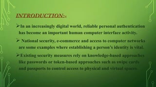 In an increasingly digital world, reliable personal authentication
has become an important human computer interface activity.

 National security, e-commerce and access to computer networks
are some examples where establishing a person’s identity is vital.

Existing security measures rely on knowledge-based approaches
like passwords or token-based approaches such as swipe cards
and passports to control access to physical and virtual spaces.

 