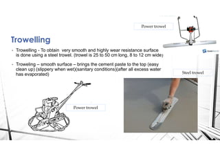 Trowelling
• Trowelling - To obtain very smooth and highly wear resistance surface. It
is done using a steel trowel. (trowel is 25 to 50 cm long, 8 to 12 cm wide)
• Troweling – smooth surface – brings the cement paste to the top (easy
clean up) (slippery when wet)(sanitary conditions)(after all excess water
has evaporated) Steel trowel
Power trowel
Power trowel
 