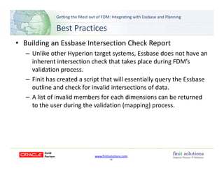Getting the Most out of FDM: Integrating with Essbase and Planning 
Best Practices
• Building an Essbase Intersection Check Report
Unlike other Hyperion target systems Essbase does not have an– Unlike other Hyperion target systems, Essbase does not have an 
inherent intersection check that takes place during FDM’s 
validation process.
– Finit has created a script that will essentially query the Essbase 
outline and check for invalid intersections of data.
A list of invalid members for each dimensions can be returned– A list of invalid members for each dimensions can be returned 
to the user during the validation (mapping) process.
www.finitsolutions.com
‐ 29 ‐
 