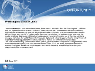 OPPORTUNITY
6,3 billion $
2,5 billion $
2,5 billion $
IVD China 2007
Promising IVD Market in China
There has not been a year in the last decade in which the IVD market in China has failed to grow. Combined
with this impressive overall growth, a number of recent trends in the Chinese healthcare environment are
making China an increasingly attractive and important market opportunity for in vitro diagnostics companies.
Although there are a number of challenges for diagnostic manufacturers to understand and overcome, the
market for clinical diagnostics in China (both reagents and instruments) remains one of the most promising
emerging markets in the world. Meanwhile, the double-digit growth rate and opportunities for foreign firms will
expand as China’s regulation of medical devices moves more in line with international practices.
The State Food and Drug Administration of PRC (SFDA) promulgated the “Registration Management Act for In
Vitro Diagnostics Reagent (Trial)” and put in force from June 1, 2007. It is widely expected that the future
Chinese IVD market will become more regulated with clearer standards, enable further broadening and
development of the industry segment.
 