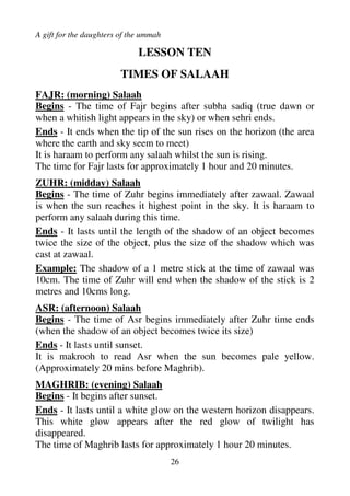 A gift for the daughters of the ummah
25
LESSON NINE
WORKSHEET NINE
1. What is the difference between missed salaah and missed fasts?
2. Why are we prohibited from reading salaah and fasting during
our haidh?
3. Why is it important to make ghusl immediately after haidh?
4. What should you do if your haidh stopped 15 minutes before the
time of Zuhr expires?
5. After reading mas’ala 2, when will we say that Maryam has
become paak (clean)?
 