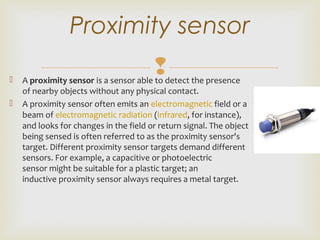  A proximity sensor is a sensor able to detect the presence 
of nearby objects without any physical contact.
 A proximity sensor often emits an electromagnetic field or a 
beam of electromagnetic radiation (infrared, for instance), 
and looks for changes in the field or return signal. The object 
being sensed is often referred to as the proximity sensor's 
target. Different proximity sensor targets demand different 
sensors. For example, a capacitive or photoelectric 
sensor might be suitable for a plastic target; an 
inductive proximity sensor always requires a metal target.
Proximity sensor
 