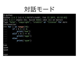 対話モード
$ python
Python 3.4.3 (v3.4.3:9b73f1c3e601, Feb 23 2015, 02:52:03)
[GCC 4.2.1 (Apple Inc. build 5666) (dot 3)] on darwin
Type "help", "copyright", "credits" or "license" for more
information.
>>> for i in range(10):
... if i % 5 == 0:
... print('ham')
... elif i % 3 == 0:
... print('eggs')
... else:
... print('spam')
...
ham
spam
spam
:
eggs
 