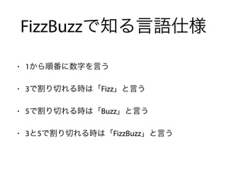 FizzBuzzで知る言語仕様
• 1から順番に数字を言う
• 3で割り切れる時は「Fizz」と言う
• 5で割り切れる時は「Buzz」と言う
• 3と5で割り切れる時は「FizzBuzz」と言う
 