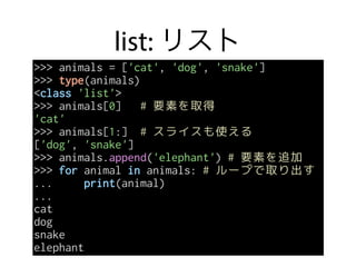 list: リスト
>>> animals = ['cat', 'dog', 'snake']
>>> type(animals)
<class 'list'>
>>> animals[0] # 要素を取得
'cat'
>>> animals[1:] # スライスも使える
['dog', 'snake']
>>> animals.append('elephant') # 要素を追加
>>> for animal in animals: # ループで取り出す
... print(animal)
...
cat
dog
snake
elephant
 