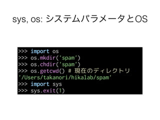 sys, os: システムパラメータとOS
>>> import os
>>> os.mkdir('spam')
>>> os.chdir('spam')
>>> os.getcwd() # 現在のディレクトリ
'/Users/takanori/hikalab/spam'
>>> import sys
>>> sys.exit(1)
 