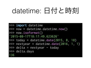 datetime: 日付と時刻
>>> import datetime
>>> now = datetime.datetime.now()
>>> now.isoformat()
'2015-08-17T18:17:49.623626'
>>> today = datetime.date(2015, 8, 18)
>>> nextyear = datetime.date(2016, 1, 1)
>>> delta = nextyear - today
>>> delta.days
136
 