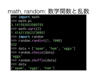 math, random: 数学関数と乱数
>>> import math
>>> math.pi
3.141592653589793
>>> math.sqrt(2)
1.4142135623730951
>>> import random
>>> random.randint(1, 1000)
632
>>> data = ['spam', 'ham', 'eggs']
>>> random.choice(data)
'eggs'
>>> random.shuffle(data)
>>> data
['spam', 'eggs', 'ham']
 