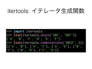 itertools: イテレータ生成関数
>>> import itertools
>>> list(itertools.chain('ABC', 'DEF'))
['A', 'B', 'C', 'D', 'E', 'F']
>>> list(itertools.combinations('ABCD', 2))
[('A', 'B'), ('A', 'C'), ('A', 'D'), ('B',
'C'), ('B', 'D'), ('C', 'D')]
 
