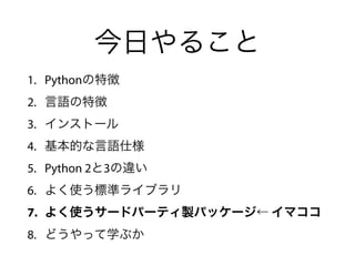 今日やること
1. Pythonの特徴
2. 言語の特徴
3. インストール
4. 基本的な言語仕様
5. Python 2と3の違い
6. よく使う標準ライブラリ
7. よく使うサードパーティ製パッケージ← イマココ
8. どうやって学ぶか
 