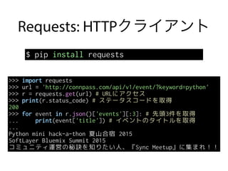 Requests: HTTPクライアント
$ pip install requests
>>> import requests
>>> url = 'http://connpass.com/api/v1/event/?keyword=python'
>>> r = requests.get(url) # URLにアクセス
>>> print(r.status_code) # ステータスコードを取得
200
>>> for event in r.json()['events'][:3]: # 先頭3件を取得
... print(event['title']) # イベントのタイトルを取得
...
Python mini hack-a-thon 夏山合宿 2015
SoftLayer Bluemix Summit 2015
コミュニティ運営の秘訣を知りたい人、『Sync Meetup』に集まれ！！
 