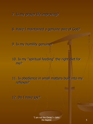 7. Is my prayer life improving? 8. Have I maintained a genuine awe of God? 9. Is my humility genuine? 10. Is my &quot;spiritual feeding&quot; the right diet for me? 11. Is obedience in small matters built into my reflexes? 12. Do I have joy? &quot;I am not the Christ.&quot;-- John the Baptist 