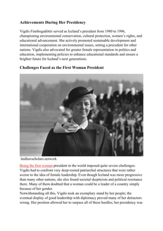 Achievements During Her Presidency
Vigdís Finnbogadóttir served as Iceland’s president from 1980 to 1996,
championing environmental conservation, cultural protection, women’s rights, and
educational advancement. She actively promoted sustainable development and
international cooperation on environmental issues, setting a precedent for other
nations. Vigdís also advocated for greater female representation in politics and
education, implementing policies to enhance educational standards and ensure a
brighter future for Iceland’s next generations.
Challenges Faced as the First Woman President
laidlawscholars.network
Being the first woman president in the world imposed quite severe challenges.
Vigdís had to confront very deep-rooted patriarchal structures that were rather
averse to the idea of female leadership. Even though Iceland was more progressive
than many other nations, she also found societal skepticism and political resistance
there. Many of them doubted that a woman could be a leader of a country simply
because of her gender.
Notwithstanding all this, Vigdís took an exemplary stand by her people; the
eventual display of good leadership with diplomacy proved many of her detractors
wrong. Her position allowed her to surpass all of these hurdles; her presidency was
 