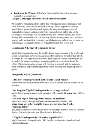  Inspiration for Women: Sirleaf and Finnbogadóttir showed women can
succeed in tough politics.
Unique Challenges Faced by First Female Presidents
All the above female presidents had to deal with specific unique challenges that
came their way, thanks to the patriarchal setting of their respective countries.
Vigdís Finnbogadóttir had to revolt against the long-standing conventional,
patriarchal powers of Iceland, while Ellen Johnson Sirleaf had to take up the
challenge of rebuilding a war-ravaged country. For Corazon Aquino, this meant
dealing with the aftermath of a dictatorship and re-restoring democracy. All these
women underwent political resistance, social skepticism, and extreme pressure but
still managed to succeed where a lot of people thought they would fail.
Conclusion: A Legacy of Women in Power
Vigdís Finnbogadóttir became the world’s first woman president in the world and
joined such pioneers as Corazon Aquino and Ellen Johnson Sirleaf in their efforts
to change the face of politics for women. Their legacies keep on inspiring and act
as models for women aspiring to leadership positions. As we look ahead, the
efforts of these outstanding women will continue to resound with the decisions
taken in the halls of power throughout the world, insisting that leadership has no
gender.
Frequently Asked Questions:
Is the first female president in the world Isabel Perón?
Isabel Perón served as president from 1974 to 1976 but she was not elected for the
position.
How long did Vigdís Finnbogadóttir serve as president?
Vigdís Finnbogadóttir served as the president of Iceland for 16 years, from 1980 to
1996.
How was Vigdís Finnbogadóttir elected as president?
Vigdís was elected through a democratic election in Iceland in 1980.
Were there any other notable female presidents after Vigdís
Finnbogadóttir?
Yes, many women have since followed in her footsteps. Some of them are Corazon
Aquino, Michelle Bachelet, and Ellen Johnson Sirleaf etc.
Is Vigdís Finnbogadóttir still active in public life?
Vigdís has retired from politics in 1996, but she remains active in cultural and
educational causes.
 