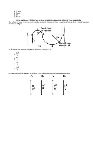 A. 2Tsenθ.
B. Tsenθ.
C. 2T.
D. Tcosθ.
RESPONDA LAS PREGUNTAS 39 A 40 DE ACUERDO CON LA SIGUIENTE INFORMACIÓN
Una esfera de masa m se mueve con rapidez constante V sobre un plano horizontal, a lo largo de la trayectoria que se
muestra en la figura
39. El tiempo que gasta la esfera en ir del punto 1 al punto 5 es
A.
V
Rπ3
B.
V
R6
C.
V
Rπ
D.
V
Rπ4
40. La aceleración de la esfera en el punto 2, en magnitud y dirección, se representa como
 