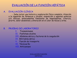 EVALUACIÓN FUNCIÓN
HEPÁTICA
EVALUACIÓN DE LA FUNCIÓN HEPÁTICA
A. EVALUACIÓN CLÍNICA
- Debe incluir una historia y exploración física completa. Atención
a la ingestión de fármacos y alcohol, exposición a agentes químicos
y/o tóxicos, antecedentes familiares de hepatopatías, ictericia,
prurito, dolor abdominal y alteración en el color de heces u orina.
B. PRUEBAS DE LABORATORIO
I. Transaminasas
II. Fosfatasa alcalina
III. Albúmina sérica y factores de la coagulación
IV. Bilirrubina sérica
V. Función de transporte
VI. Técnicas Rx
VII. Anticuerpos
 