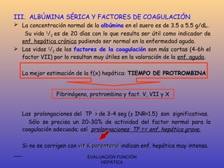 EVALUACIÓN FUNCIÓN
HEPÁTICA
III. ALBÚMINA SÉRICA Y FACTORES DE COAGULACIÓN
 La concentración normal de la albúmina en el suero es de 3.5 a 5.5 g/dL.
Su vida 1
/2 es de 20 días con lo que resulta ser útil como indicador de
enf. hepática crónica pudiendo ser normal en la enfermedad aguda.
 Las vidas 1
/2 de los factores de la coagulación son más cortas (4-6h el
factor VII) por lo resultan muy útiles en la valoración de la enf. aguda.
La mejor estimación de la f(x) hepática: TIEMPO DE PROTROMBINA
Las prolongaciones del TP > de 3-4 seg (± INR>1.5) son significativas.
Sólo se precisa un 20-30% de actividad del factor normal para la
coagulación adecuada; así prolongaciones TP == enf. hepática grave.
Si no se corrigen con vit K parenteral
vit K parenteral indican enf. hepática muy intensa.
Fibrinógeno, protrombina y fact. V, VII y X
 