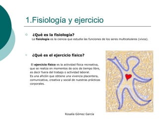 1.Fisiología y ejercicio ¿Qué es la fisiología?    La  fisiología  es la ciencia que estudia las funciones de los seres multicelulares (vivos). ¿Qué es el ejercicio físico?  El  ejercicio físico  es la actividad física recreativa, que se realiza en momentos de ocio de tiempo libre, es decir fuera del trabajo o actividad laboral.  Es una afición que obtiene una vivencia placentera,  comunicativa, creativa y social de nuestras prácticas corporales. 