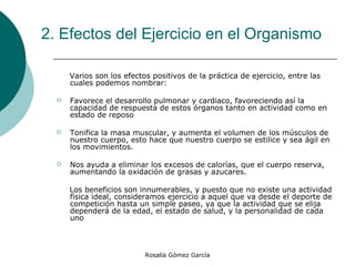 2. Efectos del Ejercicio en el Organismo   Varios son los efectos positivos de la práctica de ejercicio, entre las cuales podemos nombrar:  Favorece el desarrollo pulmonar y cardiaco, favoreciendo así la capacidad de respuesta de estos órganos tanto en actividad como en estado de reposo  Tonifica la masa muscular, y aumenta el volumen de los músculos de nuestro cuerpo, esto hace que nuestro cuerpo se estilice y sea ágil en los movimientos.  Nos ayuda a eliminar los excesos de calorías, que el cuerpo reserva, aumentando la oxidación de grasas y azucares.  Los beneficios son innumerables, y puesto que no existe una actividad física ideal, consideramos ejercicio a aquel que va desde el deporte de competición hasta un simple paseo, ya que la actividad que se elija dependerá de la edad, el estado de salud, y la personalidad de cada uno 