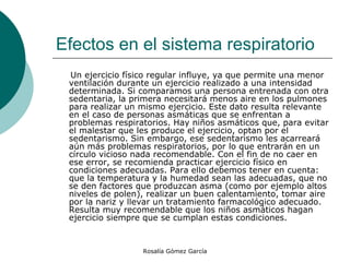 Efectos en el sistema respiratorio  Un ejercicio físico regular influye, ya que permite una menor ventilación durante un ejercicio realizado a una intensidad determinada. Si comparamos una persona entrenada con otra sedentaria, la primera necesitará menos aire en los pulmones para realizar un mismo ejercicio. Este dato resulta relevante en el caso de personas asmáticas que se enfrentan a problemas respiratorios. Hay niños asmáticos que, para evitar el malestar que les produce el ejercicio, optan por el sedentarismo. Sin embargo, ese sedentarismo les acarreará aún más problemas respiratorios, por lo que entrarán en un círculo vicioso nada recomendable. Con el fin de no caer en ese error, se recomienda practicar ejercicio físico en condiciones adecuadas. Para ello debemos tener en cuenta: que la temperatura y la humedad sean las adecuadas, que no se den factores que produzcan asma (como por ejemplo altos niveles de polen), realizar un buen calentamiento, tomar aire por la nariz y llevar un tratamiento farmacológico adecuado. Resulta muy recomendable que los niños asmáticos hagan ejercicio siempre que se cumplan estas condiciones.  