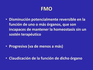 FMO
• Disminución potencialmente reversible en la
función de uno o más órganos, que son
incapaces de mantener la homeostasis sin un
sostén terapéutico
• Progresiva (va de menos a más)
• Claudicación de la función de dicho órgano
 