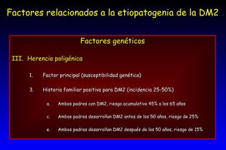Factores relacionados a la etiopatogenia de la DM2 Factores genéticos Herencia poligénica Factor principal (susceptibilidad genética) Historia familiar positiva para DM2 (incidencia 25-50%) Ambos padres con DM2, riesgo acumulativo 45% a los 65 años Ambos padres desarrollan DM2 antes de los 50 años, riesgo de 25% Ambos padres desarrollan DM2 después de los 50 años, riesgo de 15% 