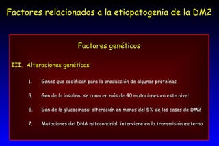 Factores relacionados a la etiopatogenia de la DM2 Factores genéticos Alteraciones genéticas Genes que codifican para la producción de algunas proteínas Gen de la insulina: se conocen más de 40 mutaciones en este nivel Gen de la glucocinasa: alteración en menos del 5% de los casos de DM2 Mutaciones del DNA mitocondrial: interviene en la transmisión materna 