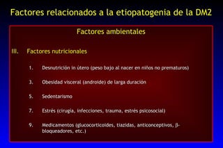 Factores relacionados a la etiopatogenia de la DM2 Factores ambientales Factores nutricionales Desnutrición in útero (peso bajo al nacer en niños no prematuros) Obesidad visceral (androide) de larga duración Sedentarismo Estrés (cirugía, infecciones, trauma, estrés psicosocial) Medicamentos (glucocorticoides, tiazidas, anticonceptivos,   -bloqueadores, etc.) 