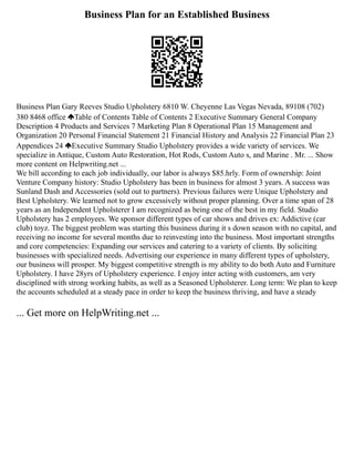 Business Plan for an Established Business
Business Plan Gary Reeves Studio Upholstery 6810 W. Cheyenne Las Vegas Nevada, 89108 (702)
380 8468 office Table of Contents Table of Contents 2 Executive Summary General Company
Description 4 Products and Services 7 Marketing Plan 8 Operational Plan 15 Management and
Organization 20 Personal Financial Statement 21 Financial History and Analysis 22 Financial Plan 23
Appendices 24 Executive Summary Studio Upholstery provides a wide variety of services. We
specialize in Antique, Custom Auto Restoration, Hot Rods, Custom Auto s, and Marine . Mr. ... Show
more content on Helpwriting.net ...
We bill according to each job individually, our labor is always $85.hrly. Form of ownership: Joint
Venture Company history: Studio Upholstery has been in business for almost 3 years. A success was
Sunland Dash and Accessories (sold out to partners). Previous failures were Unique Upholstery and
Best Upholstery. We learned not to grow excessively without proper planning. Over a time span of 28
years as an Independent Upholsterer I am recognized as being one of the best in my field. Studio
Upholstery has 2 employees. We sponsor different types of car shows and drives ex: Addictive (car
club) toyz. The biggest problem was starting this business during it s down season with no capital, and
receiving no income for several months due to reinvesting into the business. Most important strengths
and core competencies: Expanding our services and catering to a variety of clients. By soliciting
businesses with specialized needs. Advertising our experience in many different types of upholstery,
our business will prosper. My biggest competitive strength is my ability to do both Auto and Furniture
Upholstery. I have 28yrs of Upholstery experience. I enjoy inter acting with customers, am very
disciplined with strong working habits, as well as a Seasoned Upholsterer. Long term: We plan to keep
the accounts scheduled at a steady pace in order to keep the business thriving, and have a steady
... Get more on HelpWriting.net ...
 