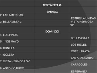   SEXTA FECHA     SABADO   2. LAS AMERICAS    ESTRELLA UNIDAS 3. BELLAVISTA 3    VISTA HERMOSA &quot;B&quot;  DOMINGO   4. LOS PINOS    BELLAVISTA 1  5. 1º DE MAYO    LOS RIELES 6. BONILLA    CDTE.  ARAYA 1. GOLETA    LAS ARAUCARIAS  7. VISTA HERMOSA &quot;A&quot;    CARACOLES  8. ANTONIO BURR    ESPERANZA  