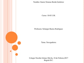 Nombre: Karen Ximena Borda Gutiérrez
Curso: 10-03 J.M.
Profesora: Solangie Bustos Rodríguez
Tema: Navegadores
Colegio Nicolás Gómez Dávila, 10 de Febrero,2017
Bogotá D.C.
 