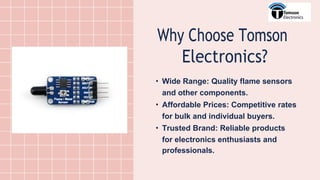Why Choose Tomson
Electronics?
• Wide Range: Quality flame sensors
and other components.
• Affordable Prices: Competitive rates
for bulk and individual buyers.
• Trusted Brand: Reliable products
for electronics enthusiasts and
professionals.
 