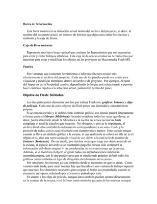 Barra de Información
Esta barra muestra la su ubicación actual dentro del archivo del proyecto, es decir, el
nombre del escenario actual, un número de botones que dejas para editar las escenas y
símbolos y la caja de Zoom.
Caja de Herramientas
Representa una barra larga vertical que contiene las herramientas que son necesarias
para crear y editar trabajos artísticos. Esta caja de da acceso a todas las herramientas que
necesitas para crear y modificar los objetos en los proyectos de Macromedia Flash MX
Paneles
Son ventanas que contienen herramientas e información para ayudar más
efectivamente el archivo del proyecto. Cada uno de los paneles puede ser usado para
visualizar y modificar elementos dentro del archivo de proyecto. Por ejemplo, el panel
del Inspector de la Propiedad cambia, dependiendo de lo que esté seleccionado y permite
hacer cambios rápidos a la selección actual, justamente dentro del panel.
Objetos de Flash: Símbolos
Los tres principales elementos con los que trabaja Flash son: gráficos, botones y clips
de película. Cada uno de estos objetos de Flash posee una identidad y características
propias.
Si se crea un círculo y lo define como símbolo gráfico, ese círculo pasará directamente
a formar parte el Library (biblioteca)y lo podrá reutilizar todas las veces que desee, es
decir, podrá arrastrarlo desde la biblioteca a la escena las veces necesarias hasta
completar el total de círculos que necesite. No obstante, y esto es lo importante, el
archivo final sólo contendrá la información correspondiente a un solo círculo y la
posición de todos, con lo cual el tamaño será siempre muco menor. Esto sucede porque
cuando se lleva un símbolo gráfico a la escena, lo que realmente se coloca en ella no es el
objeto en sí, sino una representación visual de ese objeto a la cual se le da nombre de
Instance (Instancia). De ese modo, por muchas veces que tenga ese objeto repetido en
la escena, el espacio del archivo se mantendrá pequeño porque sólo contendrá la
información del objeto original y las coordenadas de sus repeticiones en la escena.
Además, si se modifica el objeto original, todas sus reproducciones cambiarán
automáticamente, con lo que puede verse que es mucho más práctico definir todos los
gráficos como símbolos en ligar de dibujarlos directamente en la escena.
Por otra parte, los botones ya son símbolos desde el momento en que se crean. Como
veremos más tarde, para crear botones hay que hacerlo en una ventana de trabajo especial
que aparecen los elementos necesarios para asignar al botón sus propiedades cuando se
encuentre en reposo, señalando por el cursor o pulsado por éste.
En cuanto a los clips de película, aunque éstos también pueden crearse directamente
en la ventana de la escena, si se definen como símbolos gozarán de las mismas ventajas
 