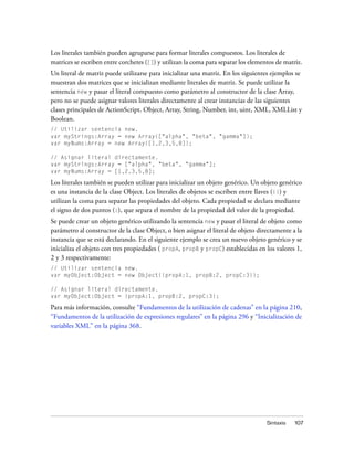 Los literales también pueden agruparse para formar literales compuestos. Los literales de
matrices se escriben entre corchetes ([]) y utilizan la coma para separar los elementos de matriz.
Un literal de matriz puede utilizarse para inicializar una matriz. En los siguientes ejemplos se
muestran dos matrices que se inicializan mediante literales de matriz. Se puede utilizar la
sentencia new y pasar el literal compuesto como parámetro al constructor de la clase Array,
pero no se puede asignar valores literales directamente al crear instancias de las siguientes
clases principales de ActionScript. Object, Array, String, Number, int, uint, XML, XMLList y
Boolean.
// Utilizar sentencia new.
var myStrings:Array = new Array(["alpha", "beta", "gamma"]);
var myNums:Array = new Array([1,2,3,5,8]);

// Asignar literal directamente.
var myStrings:Array = ["alpha", "beta", "gamma"];
var myNums:Array = [1,2,3,5,8];

Los literales también se pueden utilizar para inicializar un objeto genérico. Un objeto genérico
es una instancia de la clase Object. Los literales de objetos se escriben entre llaves ({}) y
utilizan la coma para separar las propiedades del objeto. Cada propiedad se declara mediante
el signo de dos puntos (:), que separa el nombre de la propiedad del valor de la propiedad.
Se puede crear un objeto genérico utilizando la sentencia new y pasar el literal de objeto como
parámetro al constructor de la clase Object, o bien asignar el literal de objeto directamente a la
instancia que se está declarando. En el siguiente ejemplo se crea un nuevo objeto genérico y se
inicializa el objeto con tres propiedades ( propA, propB y propC) establecidas en los valores 1,
2 y 3 respectivamente:
// Utilizar sentencia new.
var myObject:Object = new Object({propA:1, propB:2, propC:3});

// Asignar literal directamente.
var myObject:Object = {propA:1, propB:2, propC:3};

Para más información, consulte “Fundamentos de la utilización de cadenas” en la página 210,
“Fundamentos de la utilización de expresiones regulares” en la página 296 y “Inicialización de
variables XML” en la página 368.




                                                                                    Sintaxis   107
 