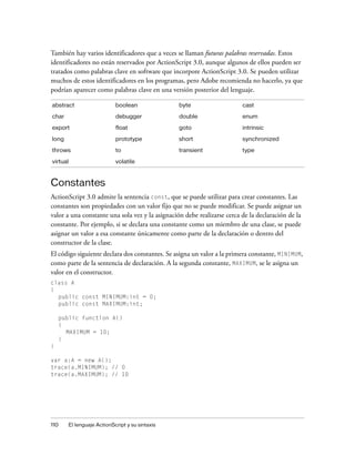 También hay varios identificadores que a veces se llaman futuras palabras reservadas. Estos
identificadores no están reservados por ActionScript 3.0, aunque algunos de ellos pueden ser
tratados como palabras clave en software que incorpore ActionScript 3.0. Se pueden utilizar
muchos de estos identificadores en los programas, pero Adobe recomienda no hacerlo, ya que
podrían aparecer como palabras clave en una versión posterior del lenguaje.

abstract                   boolean               byte                    cast

char                       debugger              double                  enum

export                     float                 goto                    intrinsic

long                       prototype             short                   synchronized
throws                     to                    transient               type

virtual                    volatile



Constantes
ActionScript 3.0 admite la sentencia const, que se puede utilizar para crear constantes. Las
constantes son propiedades con un valor fijo que no se puede modificar. Se puede asignar un
valor a una constante una sola vez y la asignación debe realizarse cerca de la declaración de la
constante. Por ejemplo, si se declara una constante como un miembro de una clase, se puede
asignar un valor a esa constante únicamente como parte de la declaración o dentro del
constructor de la clase.
El código siguiente declara dos constantes. Se asigna un valor a la primera constante, MINIMUM,
como parte de la sentencia de declaración. A la segunda constante, MAXIMUM, se le asigna un
valor en el constructor.
class A
{
  public const MINIMUM:int = 0;
  public const MAXIMUM:int;

    public function A()
    {
      MAXIMUM = 10;
    }
}

var a:A = new A();
trace(a.MINIMUM); // 0
trace(a.MAXIMUM); // 10




110    El lenguaje ActionScript y su sintaxis
 