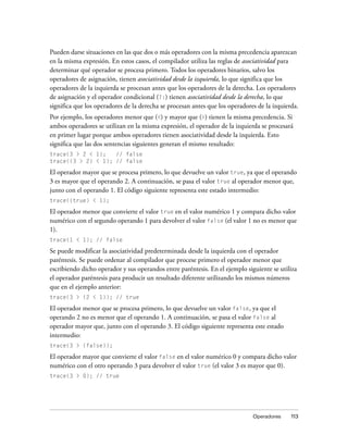 Pueden darse situaciones en las que dos o más operadores con la misma precedencia aparezcan
en la misma expresión. En estos casos, el compilador utiliza las reglas de asociatividad para
determinar qué operador se procesa primero. Todos los operadores binarios, salvo los
operadores de asignación, tienen asociatividad desde la izquierda, lo que significa que los
operadores de la izquierda se procesan antes que los operadores de la derecha. Los operadores
de asignación y el operador condicional (?:) tienen asociatividad desde la derecha, lo que
significa que los operadores de la derecha se procesan antes que los operadores de la izquierda.
Por ejemplo, los operadores menor que (<) y mayor que (>) tienen la misma precedencia. Si
ambos operadores se utilizan en la misma expresión, el operador de la izquierda se procesará
en primer lugar porque ambos operadores tienen asociatividad desde la izquierda. Esto
significa que las dos sentencias siguientes generan el mismo resultado:
trace(3 > 2 < 1);   // false
trace((3 > 2) < 1); // false

El operador mayor que se procesa primero, lo que devuelve un valor true, ya que el operando
3 es mayor que el operando 2. A continuación, se pasa el valor true al operador menor que,
junto con el operando 1. El código siguiente representa este estado intermedio:
trace((true) < 1);

El operador menor que convierte el valor true en el valor numérico 1 y compara dicho valor
numérico con el segundo operando 1 para devolver el valor false (el valor 1 no es menor que
1).
trace(1 < 1); // false

Se puede modificar la asociatividad predeterminada desde la izquierda con el operador
paréntesis. Se puede ordenar al compilador que procese primero el operador menor que
escribiendo dicho operador y sus operandos entre paréntesis. En el ejemplo siguiente se utiliza
el operador paréntesis para producir un resultado diferente utilizando los mismos números
que en el ejemplo anterior:
trace(3 > (2 < 1)); // true

El operador menor que se procesa primero, lo que devuelve un valor false, ya que el
operando 2 no es menor que el operando 1. A continuación, se pasa el valor false al
operador mayor que, junto con el operando 3. El código siguiente representa este estado
intermedio:
trace(3 > (false));

El operador mayor que convierte el valor false en el valor numérico 0 y compara dicho valor
numérico con el otro operando 3 para devolver el valor true (el valor 3 es mayor que 0).
trace(3 > 0); // true




                                                                              Operadores     113
 