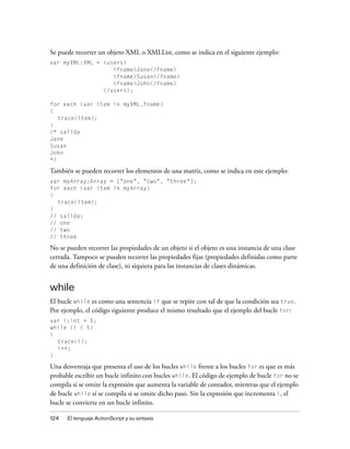 Se puede recorrer un objeto XML o XMLList, como se indica en el siguiente ejemplo:
var myXML:XML = <users>
                   <fname>Jane</fname>
                   <fname>Susan</fname>
                   <fname>John</fname>
                </users>;

for each (var item in myXML.fname)
{
   trace(item);
}
/* salida
Jane
Susan
John
*/

También se pueden recorrer los elementos de una matriz, como se indica en este ejemplo:
var myArray:Array = ["one", "two", "three"];
for each (var item in myArray)
{
  trace(item);
}
// salida:
// one
// two
// three

No se pueden recorrer las propiedades de un objeto si el objeto es una instancia de una clase
cerrada. Tampoco se pueden recorrer las propiedades fijas (propiedades definidas como parte
de una definición de clase), ni siquiera para las instancias de clases dinámicas.


while
El bucle while es como una sentencia if que se repite con tal de que la condición sea true.
Por ejemplo, el código siguiente produce el mismo resultado que el ejemplo del bucle for:
var i:int = 0;
while (i < 5)
{
  trace(i);
  i++;
}

Una desventaja que presenta el uso de los bucles while frente a los bucles for es que es más
probable escribir un bucle infinito con bucles while. El código de ejemplo de bucle for no se
compila si se omite la expresión que aumenta la variable de contador, mientras que el ejemplo
de bucle while sí se compila si se omite dicho paso. Sin la expresión que incrementa i, el
bucle se convierte en un bucle infinito.

124   El lenguaje ActionScript y su sintaxis
 