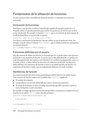 Fundamentos de la utilización de funciones
En esta sección se ofrece una definición básica de función y se describen las técnicas de
invocación.

Invocación de funciones
Para llamar a una función se utiliza su identificador seguido del operador paréntesis (()).
Se puede utilizar el operador paréntesis para escribir los parámetros de función que se desea
enviar a la función. Por ejemplo, la función trace(), que es una función de nivel superior de
la API de Flash Player se usa por todo el manual:
trace(“Use trace to help debug your script”);
Si se llama a una función sin parámetros, hay que utilizar un par de paréntesis vacíos. Por
ejemplo, se puede utilizar el método Math.random(), que no admite parámetros, para generar
un número aleatorio:
var randomNum:Number = Math.random();


Funciones definidas por el usuario
Hay dos maneras de definir una función en ActionScript 3.0: se puede utilizar una sentencia
de función o una expresión de función. La técnica que se elija dependerá de si se prefiere un
estilo de programación más estático o más dinámico. Si se prefiere la programación estática, o
en modo estricto, se deben definir las funciones con sentencias de función. Las funciones
deben definirse con expresiones de función si existe la necesidad específica de hacerlo. Las
expresiones de función se suelen usar en programación dinámica (en modo estándar).

Sentencias de función
Las sentencias de función son la técnica preferida para definir funciones en modo estricto.
Una sentencia de función empieza con la palabra clave function, seguida de:
■     El nombre de la función
■     Los parámetros, en una lista delimitada por comas y escrita entre paréntesis
■     El cuerpo de la función (es decir, el código ActionScript que debe ejecutarse cuando se
      invoca la función), escrito entre llaves
Por ejemplo, el código siguiente crea una función que define un parámetro y después invoca la
función con la cadena "hello" como valor del parámetro:
function traceParameter(aParam:String)
{
  trace(aParam);
}

traceParameter("hello"); // hello



126     El lenguaje ActionScript y su sintaxis
 