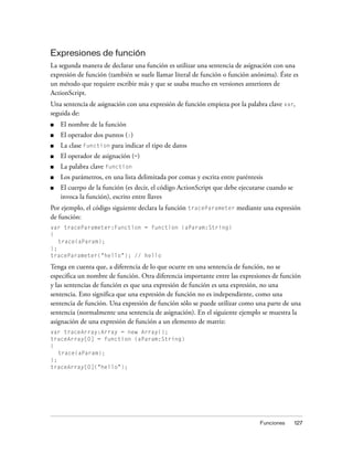 Expresiones de función
La segunda manera de declarar una función es utilizar una sentencia de asignación con una
expresión de función (también se suele llamar literal de función o función anónima). Éste es
un método que requiere escribir más y que se usaba mucho en versiones anteriores de
ActionScript.
Una sentencia de asignación con una expresión de función empieza por la palabra clave var,
seguida de:
■   El nombre de la función
■   El operador dos puntos (:)
■   La clase Function para indicar el tipo de datos
■   El operador de asignación (=)
■   La palabra clave function
■   Los parámetros, en una lista delimitada por comas y escrita entre paréntesis
■   El cuerpo de la función (es decir, el código ActionScript que debe ejecutarse cuando se
    invoca la función), escrito entre llaves
Por ejemplo, el código siguiente declara la función traceParameter mediante una expresión
de función:
var traceParameter:Function = function (aParam:String)
{
   trace(aParam);
};
traceParameter("hello"); // hello

Tenga en cuenta que, a diferencia de lo que ocurre en una sentencia de función, no se
especifica un nombre de función. Otra diferencia importante entre las expresiones de función
y las sentencias de función es que una expresión de función es una expresión, no una
sentencia. Esto significa que una expresión de función no es independiente, como una
sentencia de función. Una expresión de función sólo se puede utilizar como una parte de una
sentencia (normalmente una sentencia de asignación). En el siguiente ejemplo se muestra la
asignación de una expresión de función a un elemento de matriz:
var traceArray:Array = new Array();
traceArray[0] = function (aParam:String)
{
   trace(aParam);
};
traceArray[0]("hello");




                                                                               Funciones      127
 