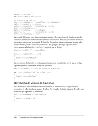 dynamic class Test {}
var myTest:Test = new Test();

// sentencia de función
function stateFunc() { trace("Function statement") }
myTest.statement = stateFunc;
myTest.statement(); // Sentencia de función
delete myTest.statement;
delete stateFunc;   // sin efecto
stateFunc();        // Sentencia de función
myTest.statement(); // error

La segunda diferencia entre las sentencias de función y las expresiones de función es que las
sentencias de función existen en todo el ámbito en que están definidas, incluso en sentencias
que aparecen antes que la sentencia de función. En cambio, las expresiones de función sólo
están definidas para las sentencias posteriores. Por ejemplo, el código siguiente llama
correctamente a la función scopeTest() antes de que se defina:
statementTest(); // statementTest

function statementTest():void
{
  trace("statementTest");
}

Las expresiones de función no están disponibles antes de ser definidas, por lo que el código
siguiente produce un error en tiempo de ejecución:
expressionTest(); // error en tiempo de ejecución

var expressionTest:Function = function ()
{
  trace("expressionTest");
}


Devolución de valores de funciones
Para devolver un valor de la función se debe utilizar la sentencia return seguida de la
expresión o el valor literal que se desea devolver. Por ejemplo, el código siguiente devuelve una
expresión que representa al parámetro:
function doubleNum(baseNum:int):int
{
  return (baseNum * 2);
}




130   El lenguaje ActionScript y su sintaxis
 