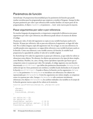 Parámetros de función
ActionScript 3.0 proporciona funcionalidad para los parámetros de función que puede
resultar novedosa para los programadores que empiecen a estudiar el lenguaje. Aunque la idea
de pasar parámetros por valor o por referencia debe resultar familiar a la mayor parte de los
programadores, el objeto arguments y el parámetro ... (rest) serán nuevos para la mayoría.

Pasar argumentos por valor o por referencia
En muchos lenguajes de programación, es importante comprender la diferencia entre pasar
argumentos por valor o por referencia; esta diferencia puede afectar a la manera de diseñar
el código.
Al pasar por valor, el valor del argumento se copia en una variable local para usarlo en la
función. Al pasar por referencia, sólo se pasa una referencia al argumento, en lugar del valor
real. No se realiza ninguna copia del argumento real. En su lugar, se crea una referencia a la
variable pasada como argumento y se asigna dicha referencia a una variable local para usarla en
la función. Como una referencia a una variable externa a la función, la variable local
proporciona la capacidad de cambiar el valor de la variable original.
En ActionScript 3.0, todos los argumentos se pasan por referencia, ya que todos los valores se
almacenan como objetos. No obstante, los objetos que pertenecen a los tipos de datos simples,
como Boolean, Number, int, uint y String, tienen operadores especiales que hacen que se
comporten como si se pasaran por valor. Por ejemplo, el código siguiente crea una función
denominada passPrimitives() que define dos parámetros denominados xParam y yParam,
ambos de tipo int. Estos parámetros son similares a variables locales declaradas en el cuerpo de
la función passPrimitives(). Cuando se llama a la función con los argumentos xValue e
yValue, los parámetros xParam e yParam se inicializan con referencias a los objetos int
representados por xValue e yValue. Como los argumentos son valores simples, se comportan
como si se pasaran por valor. Aunque xParam e yParam sólo contienen inicialmente
referencias a los objetos xValue e yValue, los cambios realizados a las variables en el cuerpo de
la función generan nuevas copias de los valores en la memoria.
function passPrimitives(xParam:int, yParam:int):void
{
  xParam++;
  yParam++;
  trace(xParam, yParam);
}

var xValue:int = 10;
var yValue:int = 15;
trace(xValue, yValue);          // 10 15
passPrimitives(xValue, yValue); // 11 16
trace(xValue, yValue);          // 10 15


132   El lenguaje ActionScript y su sintaxis
 