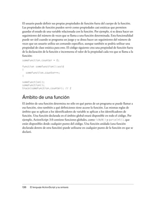 El usuario puede definir sus propias propiedades de función fuera del cuerpo de la función.
Las propiedades de función pueden servir como propiedades casi estáticas que permiten
guardar el estado de una variable relacionada con la función. Por ejemplo, si se desea hacer un
seguimiento del número de veces que se llama a una función determinada. Esta funcionalidad
puede ser útil cuando se programa un juego y se desea hacer un seguimiento del número de
veces que un usuario utiliza un comando específico, aunque también se podría utilizar una
propiedad de clase estática para esto. El código siguiente crea una propiedad de función fuera
de la declaración de la función e incrementa el valor de la propiedad cada vez que se llama a la
función:
someFunction.counter = 0;

function someFunction():void
{
  someFunction.counter++;
}

someFunction();
someFunction();
trace(someFunction.counter); // 2


Ámbito de una función
El ámbito de una función determina no sólo en qué partes de un programa se puede llamar a
esa función, sino también a qué definiciones tiene acceso la función. Las mismas reglas de
ámbito que se aplican a los identificadores de variable se aplican a los identificadores de
función. Una función declarada en el ámbito global estará disponible en todo el código. Por
ejemplo, ActionScript 3.0 contiene funciones globales, como isNaN() y parseInt(), que
están disponibles desde cualquier punto del código. Una función anidada (una función
declarada dentro de otra función) puede utilizarse en cualquier punto de la función en que se
declaró.




138   El lenguaje ActionScript y su sintaxis
 