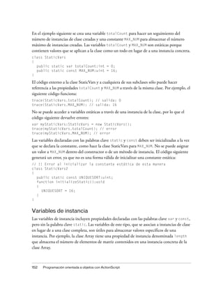 En el ejemplo siguiente se crea una variable totalCount para hacer un seguimiento del
número de instancias de clase creadas y una constante MAX_NUM para almacenar el número
máximo de instancias creadas. Las variables totalCount y MAX_NUM son estáticas porque
contienen valores que se aplican a la clase como un todo en lugar de a una instancia concreta.
class StaticVars
{
  public static var totalCount:int = 0;
  public static const MAX_NUM:uint = 16;
}

El código externo a la clase StaticVars y a cualquiera de sus subclases sólo puede hacer
referencia a las propiedades totalCount y MAX_NUM a través de la misma clase. Por ejemplo, el
siguiente código funciona:
trace(StaticVars.totalCount); // salida: 0
trace(StaticVars.MAX_NUM); // salida: 16

No se puede acceder a variables estáticas a través de una instancia de la clase, por lo que el
código siguiente devuelve errores:
var myStaticVars:StaticVars = new StaticVars();
trace(myStaticVars.totalCount); // error
trace(myStaticVars.MAX_NUM); // error

Las variables declaradas con las palabras clave static y const deben ser inicializadas a la vez
que se declara la constante, como hace la clase StaticVars para MAX_NUM. No se puede asignar
un valor a MAX_NUM dentro del constructor o de un método de instancia. El código siguiente
generará un error, ya que no es una forma válida de inicializar una constante estática:
// !! Error al inicializar la constante estática de esta manera
class StaticVars2
{
  public static const UNIQUESORT:uint;
  function initializeStatic():void
  {
     UNIQUESORT = 16;
  }
}


Variables de instancia
Las variables de instancia incluyen propiedades declaradas con las palabras clave var y const,
pero sin la palabra clave static. Las variables de este tipo, que se asocian a instancias de clase
en lugar de a una clase completa, son útiles para almacenar valores específicos de una
instancia. Por ejemplo, la clase Array tiene una propiedad de instancia denominada length
que almacena el número de elementos de matriz contenidos en una instancia concreta de la
clase Array.



152   Programación orientada a objetos con ActionScript
 