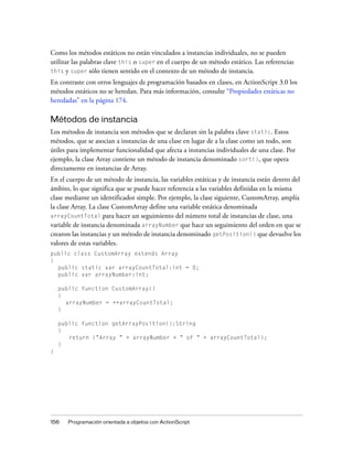 Como los métodos estáticos no están vinculados a instancias individuales, no se pueden
utilizar las palabras clave this o super en el cuerpo de un método estático. Las referencias
this y super sólo tienen sentido en el contexto de un método de instancia.

En contraste con otros lenguajes de programación basados en clases, en ActionScript 3.0 los
métodos estáticos no se heredan. Para más información, consulte “Propiedades estáticas no
heredadas” en la página 174.

Métodos de instancia
Los métodos de instancia son métodos que se declaran sin la palabra clave static. Estos
métodos, que se asocian a instancias de una clase en lugar de a la clase como un todo, son
útiles para implementar funcionalidad que afecta a instancias individuales de una clase. Por
ejemplo, la clase Array contiene un método de instancia denominado sort(), que opera
directamente en instancias de Array.
En el cuerpo de un método de instancia, las variables estáticas y de instancia están dentro del
ámbito, lo que significa que se puede hacer referencia a las variables definidas en la misma
clase mediante un identificador simple. Por ejemplo, la clase siguiente, CustomArray, amplía
la clase Array. La clase CustomArray define una variable estática denominada
arrayCountTotal para hacer un seguimiento del número total de instancias de clase, una
variable de instancia denominada arrayNumber que hace un seguimiento del orden en que se
crearon las instancias y un método de instancia denominado getPosition() que devuelve los
valores de estas variables.
public class CustomArray extends Array
{
  public static var arrayCountTotal:int = 0;
  public var arrayNumber:int;

    public function CustomArray()
    {
      arrayNumber = ++arrayCountTotal;
    }

    public function getArrayPosition():String
    {
       return ("Array " + arrayNumber + " of " + arrayCountTotal);
    }
}




156   Programación orientada a objetos con ActionScript
 