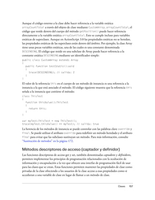 Aunque el código externo a la clase debe hacer referencia a la variable estática
arrayCountTotal a través del objeto de clase mediante CustomArray.arrayCountTotal, el
código que reside dentro del cuerpo del método getPosition() puede hacer referencia
directamente a la variable estática arrayCountTotal. Esto se cumple incluso para variables
estáticas de superclases. Aunque en ActionScript 3.0 las propiedades estáticas no se heredan,
las propiedades estáticas de las superclases están dentro del ámbito. Por ejemplo, la clase Array
tiene unas pocas variables estáticas, una de las cuales es una constante denominada
DESCENDING. El código que reside en una subclase de Array puede hacer referencia a la
constante estática DESCENDING mediante un identificador simple:
public class CustomArray extends Array
{
  public function testStatic():void
  {
     trace(DESCENDING); // salida: 2
  }
}

El valor de la referencia this en el cuerpo de un método de instancia es una referencia a la
instancia a la que está asociado el método. El código siguiente muestra que la referencia this
señala a la instancia que contiene el método:
class ThisTest
{
  function thisValue():ThisTest
  {
     return this;
  }
}

var myTest:ThisTest = new ThisTest();
trace(myTest.thisValue() == myTest); // salida: true

La herencia de los métodos de instancia se puede controlar con las palabras clave override y
final. Se puede utilizar el atributo override para redefinir un método heredado y el atributo
final para evitar que las subclases sustituyan un método. Para más información, consulte
“Sustitución de métodos” en la página 172.

Métodos descriptores de acceso (captador y definidor)
Las funciones descriptoras de acceso get y set, también denominadas captadores y definidores,
permiten implementar los principios de programación relacionados con la ocultación de
información y encapsulación a la vez que ofrecen una interfaz de programación fácil de usar
para las clases que se crean. Estas funciones permiten mantener las propiedades de clase como
privadas de la clase ofreciendo a los usuarios de la clase acceso a esas propiedades como si
accedieran a una variable de clase en lugar de llamar a un método de clase.


                                                                                    Clases    157
 