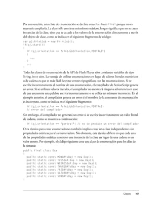 Por convención, una clase de enumeración se declara con el atributo final porque no es
necesario ampliarla. La clase sólo contiene miembros estáticos, lo que significa que no se crean
instancias de la clase, sino que se accede a los valores de la enumeración directamente a través
del objeto de clase, como se indica en el siguiente fragmento de código:
var pj:PrintJob = new PrintJob();
if(pj.start())
{
  if (pj.orientation == PrintJobOrientation.PORTRAIT)
  {
     ...
  }
  ...
}

Todas las clases de enumeración de la API de Flash Player sólo contienen variables de tipo
String, int o uint. La ventaja de utilizar enumeraciones en lugar de valores literales numéricos
o de cadena es que es más fácil detectar errores tipográficos con las enumeraciones. Si se
escribe incorrectamente el nombre de una enumeración, el compilador de ActionScript genera
un error. Si se utilizan valores literales, el compilador no mostrará ninguna advertencia en caso
de que encuentre una palabra escrita incorrectamente o se utilice un número incorrecto. En el
ejemplo anterior, el compilador genera un error si el nombre de la constante de enumeración
es incorrecto, como se indica en el siguiente fragmento:
  if (pj.orientation == PrintJobOrientation.PORTRAI)
  // error del compilador

Sin embargo, el compilador no generará un error si se escribe incorrectamente un valor literal
de cadena, como se muestra a continuación:
  if (pj.orientation == "portrai") // no se produce un error del compilador

Otra técnica para crear enumeraciones también implica crear una clase independiente con
propiedades estáticas para la enumeración. No obstante, esta técnica difiere en que cada una
de las propiedades estáticas contiene una instancia de la clase en lugar de una cadena o un
valor entero. Por ejemplo, el código siguiente crea una clase de enumeración para los días de
la semana:
public final class Day
{
  public static const MONDAY:Day = new Day();
  public static const TUESDAY:Day = new Day();
  public static const WEDNESDAY:Day = new Day();
  public static const THURSDAY:Day = new Day();
  public static const FRIDAY:Day = new Day();
  public static const SATURDAY:Day = new Day();
  public static const SUNDAY:Day = new Day();
}




                                                                                    Clases    161
 