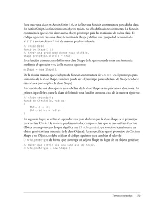 Para crear una clase en ActionScript 1.0, se define una función constructora para dicha clase.
En ActionScript, las funciones son objetos reales, no sólo definiciones abstractas. La función
constructora que se crea sirve como objeto prototipo para las instancias de dicha clase. El
código siguiente crea una clase denominada Shape y define una propiedad denominada
visible establecida en true de manera predeterminada:
// clase base
function Shape() {}
// Crear una propiedad denominada visible.
Shape.prototype.visible = true;
Esta función constructora define una clase Shape de la que se puede crear una instancia
mediante el operador new, de la manera siguiente:
myShape = new Shape();

De la misma manera que el objeto de función constructora de Shape() es el prototipo para
instancias de la clase Shape, también puede ser el prototipo para subclases de Shape (es decir,
otras clases que amplíen la clase Shape).
La creación de una clase que es una subclase de la clase Shape es un proceso en dos pasos. En
primer lugar debe crearse la clase definiendo una función constructora, de la manera siguiente:
// clase secundaria
function Circle(id, radius)
{
    this.id = id;
    this.radius = radius;
}

En segundo lugar, se utiliza el operador new para declarar que la clase Shape es el prototipo
para la clase Circle. De manera predeterminada, cualquier clase que se cree utilizará la clase
Object como prototipo, lo que significa que Circle.prototype contiene actualmente un
objeto genérico (una instancia de la clase Object). Para especificar que el prototipo de Circle es
Shape y no Object, se debe utilizar el código siguiente para cambiar el valor de
Circle.prototype de forma que contenga un objeto Shape en lugar de un objeto genérico:
// Hacer que Circle sea una subclase de Shape.
Circle.prototype = new Shape();




                                                                          Temas avanzados      179
 